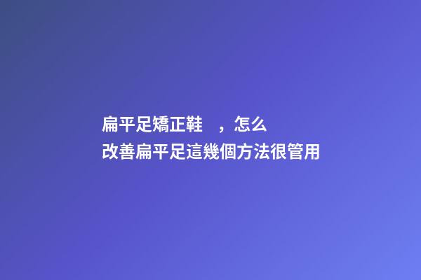 扁平足矯正鞋，怎么改善扁平足這幾個方法很管用